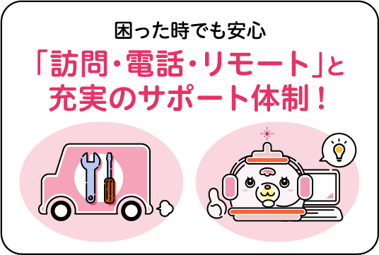 困った時でも安心「訪問・電話・リモート」と充実のサポート体制!
